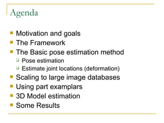Agenda Motivation and goals The Framework The Basic pose estimation method Pose estimation Estimate joint locations (deformation) Scaling to large image databases Using part examplars 3D Model estimation Some Results 