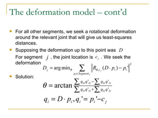The deformation model – cont’d For all other segments, we seek a rotational deformation around the relevant joint that will give us least-squares distances. Supposing the deformation up to this point was  For segment  , the joint location is  . We seek the deformation Solution: 