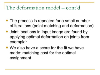 The deformation model – cont’d The process is repeated for a small number of iterations (point matching and deformation)  Joint locations in input image are found by applying optimal deformation on joints from exemplar We also have a score for the fit we have made: matching cost for the optimal assignment  