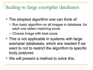 Scaling to large exemplar databases The simplest algorithm one can think of: Run basic algorithm on all images in database, for each one obtain matching score Choose image with best score This is not applicable in systems with large exemplar databases, which are needed if we want to not to restrict the algorithm to specific body postures We will present a method to solve this. 