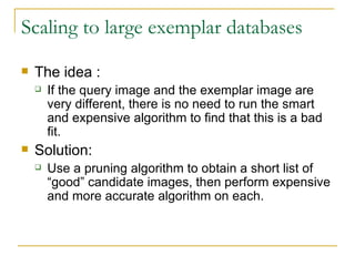 Scaling to large exemplar databases The idea : If the query image and the exemplar image are very different, there is no need to run the smart and expensive algorithm to find that this is a bad fit.  Solution: Use a pruning algorithm to obtain a short list of “good” candidate images, then perform expensive and more accurate algorithm on each. 