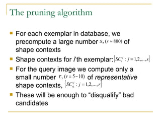 The pruning algorithm For each exemplar in database, we precompute a large number  of   shape contexts Shape contexts for  i ’th exemplar: For the query image we compute only a small number  of  representative  shape contexts, These will be enough to “disqualify” bad candidates  