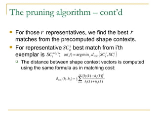 The pruning algorithm – cont’d For those  representatives, we find the best  matches from the precomputed shape contexts. For representative  best match from i’th exemplar is  : The distance between shape context vectors is computed using the same formula as in matching cost: 