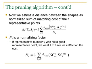 The pruning algorithm – cont’d Now we estimate distance between the shapes as normalized sum of matching cost of the r representative points is a normalizing factor If representative number u was not a good representative point, we want it to have less effect on the cost 