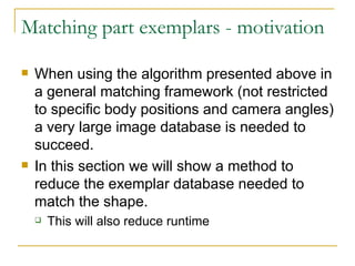 Matching part exemplars - motivation When using the algorithm presented above in a general matching framework (not restricted to specific body positions and camera angles) a very large image database is needed to succeed. In this section we will show a method to reduce the exemplar database needed to match the shape. This will also reduce runtime  