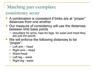 Matching part exemplars:  consistency score A combination is consistent if limbs are at “proper” distances from one another  Our measure of consistency will use the distances between limb base points shoulders for arms, hips for legs, for waist and head they are just the points We will enforce the following distances to be “proper”: Left arm – head Right arm – head Waist-head Left leg – waist Right leg - waist 