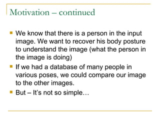 Motivation – continued We know that there is a person in the input image. We want to recover his body posture to understand the image (what the person in the image is doing) If we had a database of many people in various poses, we could compare our image to the other images. But – It’s not so simple… 