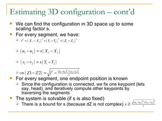 Estimating 3D configuration – cont’d We can find the configuration in 3D space up to some scaling factor s. For every segment, we have: For every segment, one endpoint position is known Since the configuration is connected, we fix one keypoint (lets say, head), and iteratively compute other keypoints by traversing the segments The system is solvable (if s is also fixed) There is a bound for s (because dZ is not complex) 