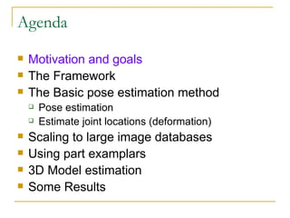 Agenda Motivation and goals The Framework The Basic pose estimation method Pose estimation Estimate joint locations (deformation) Scaling to large image databases Using part examplars 3D Model estimation Some Results 