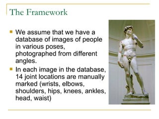 The Framework We assume that we have a database of images of people in various poses, photographed from different angles.  In each image in the database, 14 joint locations are manually marked (wrists, elbows, shoulders, hips, knees, ankles, head, waist) 