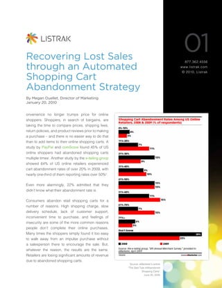Recovering Lost Sales
                                                                                         01
                                                                                          877.362.4556

through an Automated                                                                    www.listrak.com
                                                                                        © 2010, Listrak

Shopping Cart
Abandonment Strategy
By Megan Ouellet, Director of Marketing
January 20, 2010


onvenience no longer trumps price for online
shoppers. Shoppers, in search of bargains, are
taking the time to compare prices, shipping fees,
return policies, and product reviews prior to making
a purchase – and there is no easier way to do that
than to add items to their online shopping carts. A
study by PayPal and comScore found 45% of US
online shoppers had abandoned shopping carts
multiple timesi. Another study by the e-tailing group
showed 64% of US online retailers experienced
cart abandonment rates of over 20% in 2009, with
nearly one-third of them reporting rates over 50%ii.

Even more alarmingly, 22% admitted that they
didn’t know what their abandonment rate is.

Consumers abandon etail shopping carts for a
number of reasons. High shipping charge, slow
delivery schedule, lack of customer support,
inconvenient time to purchase, and feelings of
insecurity are some of the more common reasons
people don’t complete their online purchases.
Many times the shoppers simply found it too easy
to walk away from an impulse purchase without
a salesperson there to encourage the sale. But,
whatever the reason, the results are the same.
Retailers are losing significant amounts of revenue
due to abandoned shopping carts.
                                                          Source: eMarketer’s article
                                                        “The Sad Tale ofAbandoned
                                                                   Shopping Carts”
                                                                     June 20, 2009
 