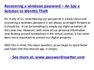 Recovering a windows password – An Spy a 
Solu6on to Iden6ty The; 
 
For many of us, remembering our passwords is a daily chore and 
recovering a windows password is not always as straight forward as 
it should be.  It can be temp;ng to simply use slight varia;ons of 
the same one. However, with more of our personal informa;on 
now ﬂoa;ng around somewhere in the virtual cosmos, it has never 
been more important to protect our digital property. 
 
With this in mind, the major ques;on, as we begin to spiral faster 
and faster into the internet age, is simply: 
 
‐ See more at: www.passwordrese@er.com 
 