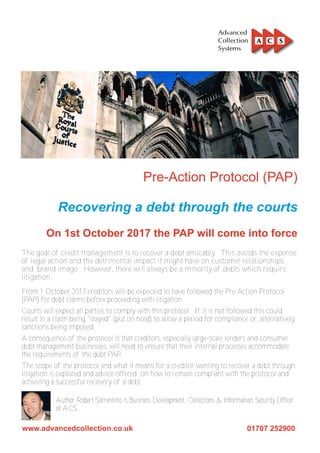 The goal of credit management is to recover a debt amicably. This avoids the expense
of legal action and the detrimental impact it might have on customer relationships
and brand image. However, there will always be a minority of debts which require
litigation.
From 1 October 2017 creditors will be expected to have followed the Pre-Action Protocol
(PAP) for debt claims before proceeding with litigation.
Courts will expect all parties to comply with this protocol. If it is not followed this could
result in a claim being "stayed" (put on hold) to allow a period for compliance or, alternatively,
sanctions being imposed.
A consequence of the protocol is that creditors, especially large-scale lenders and consumer
debt management businesses, will need to ensure that their internal processes accommodate
the requirements of the debt PAP.
The scope of the protocol and what it means for a creditor wanting to recover a debt through
litigation is explored and advice offered on how to remain compliant with the protocol and
achieving a successful recovery of a debt.
Author Robert Sorrentino is Business Development, Collections & Information Security Officer
at ACS.
 