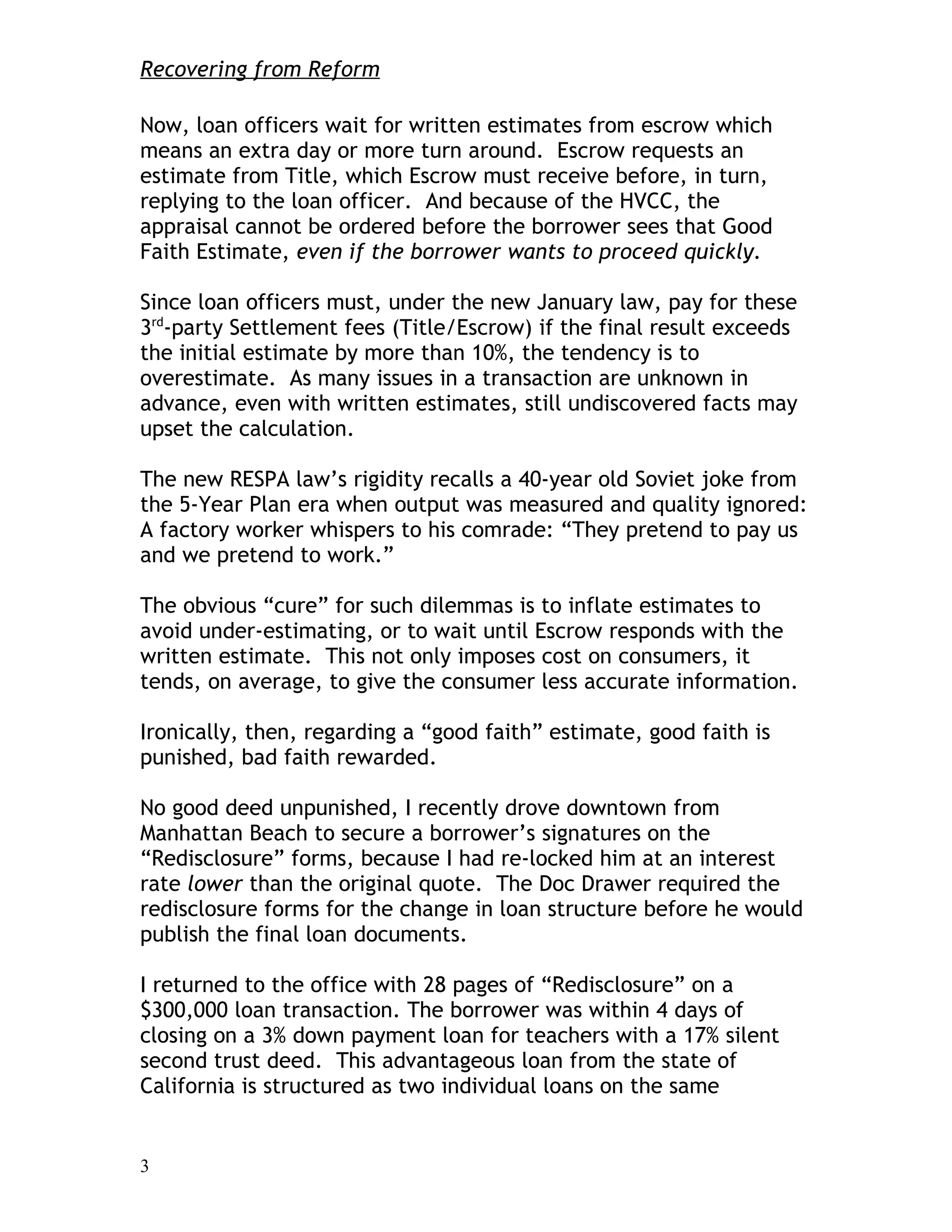 Recovering from Reform

Now, loan officers wait for written estimates from escrow which
means an extra day or more turn around. Escrow requests an
estimate from Title, which Escrow must receive before, in turn,
replying to the loan officer. And because of the HVCC, the
appraisal cannot be ordered before the borrower sees that Good
Faith Estimate, even if the borrower wants to proceed quickly.

Since loan officers must, under the new January law, pay for these
3rd-party Settlement fees (Title/Escrow) if the final result exceeds
the initial estimate by more than 10%, the tendency is to
overestimate. As many issues in a transaction are unknown in
advance, even with written estimates, still undiscovered facts may
upset the calculation.

The new RESPA law’s rigidity recalls a 40-year old Soviet joke from
the 5-Year Plan era when output was measured and quality ignored:
A factory worker whispers to his comrade: “They pretend to pay us
and we pretend to work.”

The obvious “cure” for such dilemmas is to inflate estimates to
avoid under-estimating, or to wait until Escrow responds with the
written estimate. This not only imposes cost on consumers, it
tends, on average, to give the consumer less accurate information.

Ironically, then, regarding a “good faith” estimate, good faith is
punished, bad faith rewarded.

No good deed unpunished, I recently drove downtown from
Manhattan Beach to secure a borrower’s signatures on the
“Redisclosure” forms, because I had re-locked him at an interest
rate lower than the original quote. The Doc Drawer required the
redisclosure forms for the change in loan structure before he would
publish the final loan documents.

I returned to the office with 28 pages of “Redisclosure” on a
$300,000 loan transaction. The borrower was within 4 days of
closing on a 3% down payment loan for teachers with a 17% silent
second trust deed. This advantageous loan from the state of
California is structured as two individual loans on the same


3
 