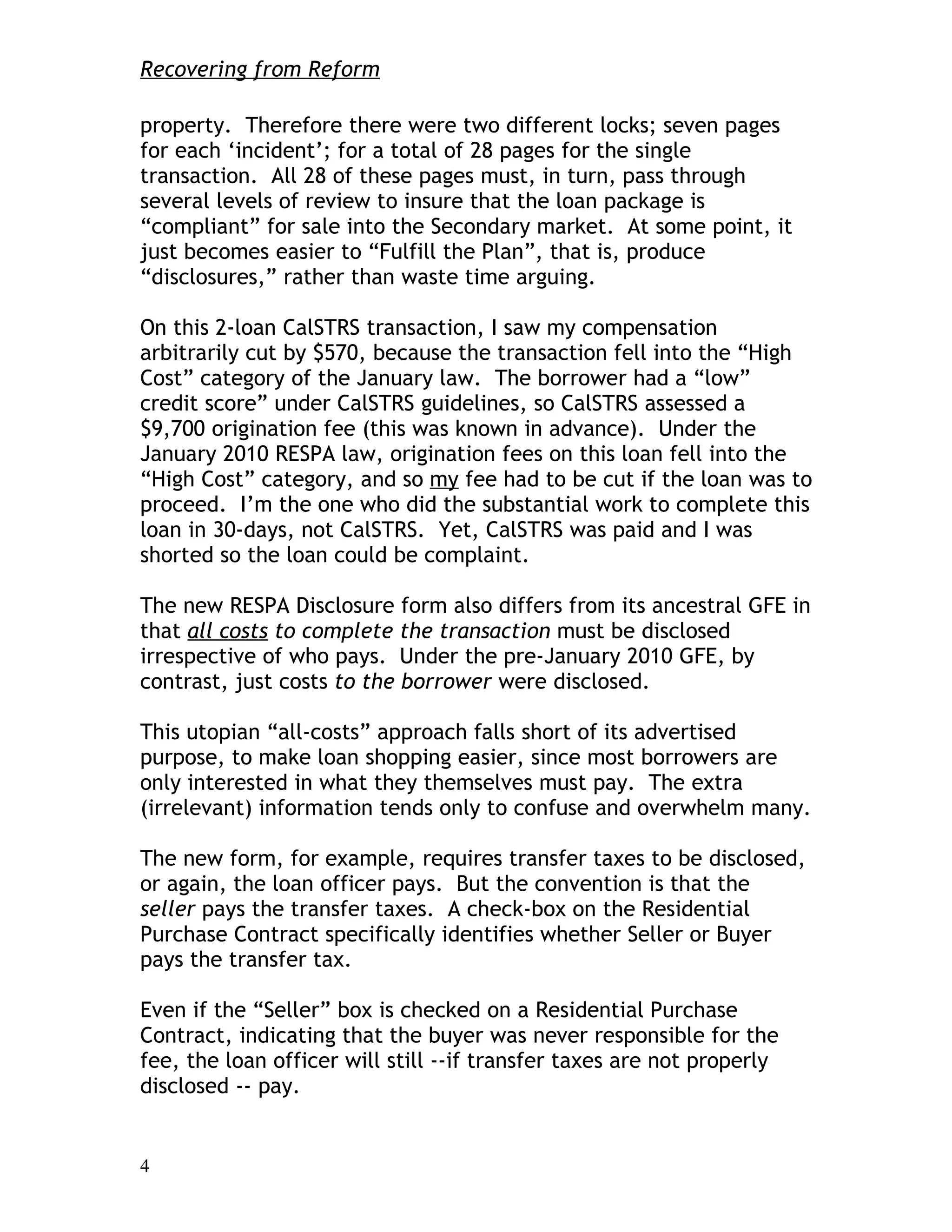 Recovering from Reform

property. Therefore there were two different locks; seven pages
for each ‘incident’; for a total of 28 pages for the single
transaction. All 28 of these pages must, in turn, pass through
several levels of review to insure that the loan package is
“compliant” for sale into the Secondary market. At some point, it
just becomes easier to “Fulfill the Plan”, that is, produce
“disclosures,” rather than waste time arguing.

On this 2-loan CalSTRS transaction, I saw my compensation
arbitrarily cut by $570, because the transaction fell into the “High
Cost” category of the January law. The borrower had a “low”
credit score” under CalSTRS guidelines, so CalSTRS assessed a
$9,700 origination fee (this was known in advance). Under the
January 2010 RESPA law, origination fees on this loan fell into the
“High Cost” category, and so my fee had to be cut if the loan was to
proceed. I’m the one who did the substantial work to complete this
loan in 30-days, not CalSTRS. Yet, CalSTRS was paid and I was
shorted so the loan could be complaint.

The new RESPA Disclosure form also differs from its ancestral GFE in
that all costs to complete the transaction must be disclosed
irrespective of who pays. Under the pre-January 2010 GFE, by
contrast, just costs to the borrower were disclosed.

This utopian “all-costs” approach falls short of its advertised
purpose, to make loan shopping easier, since most borrowers are
only interested in what they themselves must pay. The extra
(irrelevant) information tends only to confuse and overwhelm many.

The new form, for example, requires transfer taxes to be disclosed,
or again, the loan officer pays. But the convention is that the
seller pays the transfer taxes. A check-box on the Residential
Purchase Contract specifically identifies whether Seller or Buyer
pays the transfer tax.

Even if the “Seller” box is checked on a Residential Purchase
Contract, indicating that the buyer was never responsible for the
fee, the loan officer will still --if transfer taxes are not properly
disclosed -- pay.


4
 