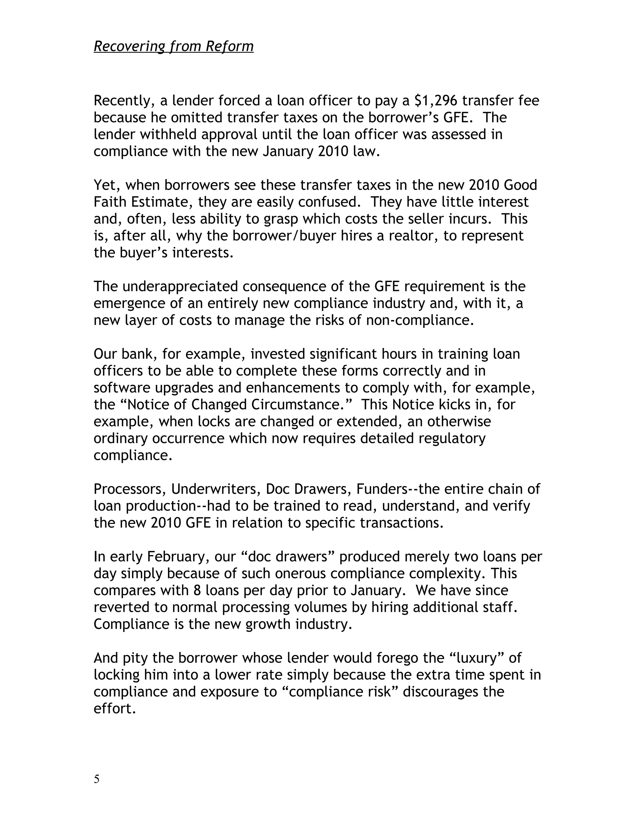 Recovering from Reform


Recently, a lender forced a loan officer to pay a $1,296 transfer fee
because he omitted transfer taxes on the borrower’s GFE. The
lender withheld approval until the loan officer was assessed in
compliance with the new January 2010 law.

Yet, when borrowers see these transfer taxes in the new 2010 Good
Faith Estimate, they are easily confused. They have little interest
and, often, less ability to grasp which costs the seller incurs. This
is, after all, why the borrower/buyer hires a realtor, to represent
the buyer’s interests.

The underappreciated consequence of the GFE requirement is the
emergence of an entirely new compliance industry and, with it, a
new layer of costs to manage the risks of non-compliance.

Our bank, for example, invested significant hours in training loan
officers to be able to complete these forms correctly and in
software upgrades and enhancements to comply with, for example,
the “Notice of Changed Circumstance.” This Notice kicks in, for
example, when locks are changed or extended, an otherwise
ordinary occurrence which now requires detailed regulatory
compliance.

Processors, Underwriters, Doc Drawers, Funders--the entire chain of
loan production--had to be trained to read, understand, and verify
the new 2010 GFE in relation to specific transactions.

In early February, our “doc drawers” produced merely two loans per
day simply because of such onerous compliance complexity. This
compares with 8 loans per day prior to January. We have since
reverted to normal processing volumes by hiring additional staff.
Compliance is the new growth industry.

And pity the borrower whose lender would forego the “luxury” of
locking him into a lower rate simply because the extra time spent in
compliance and exposure to “compliance risk” discourages the
effort.



5
 