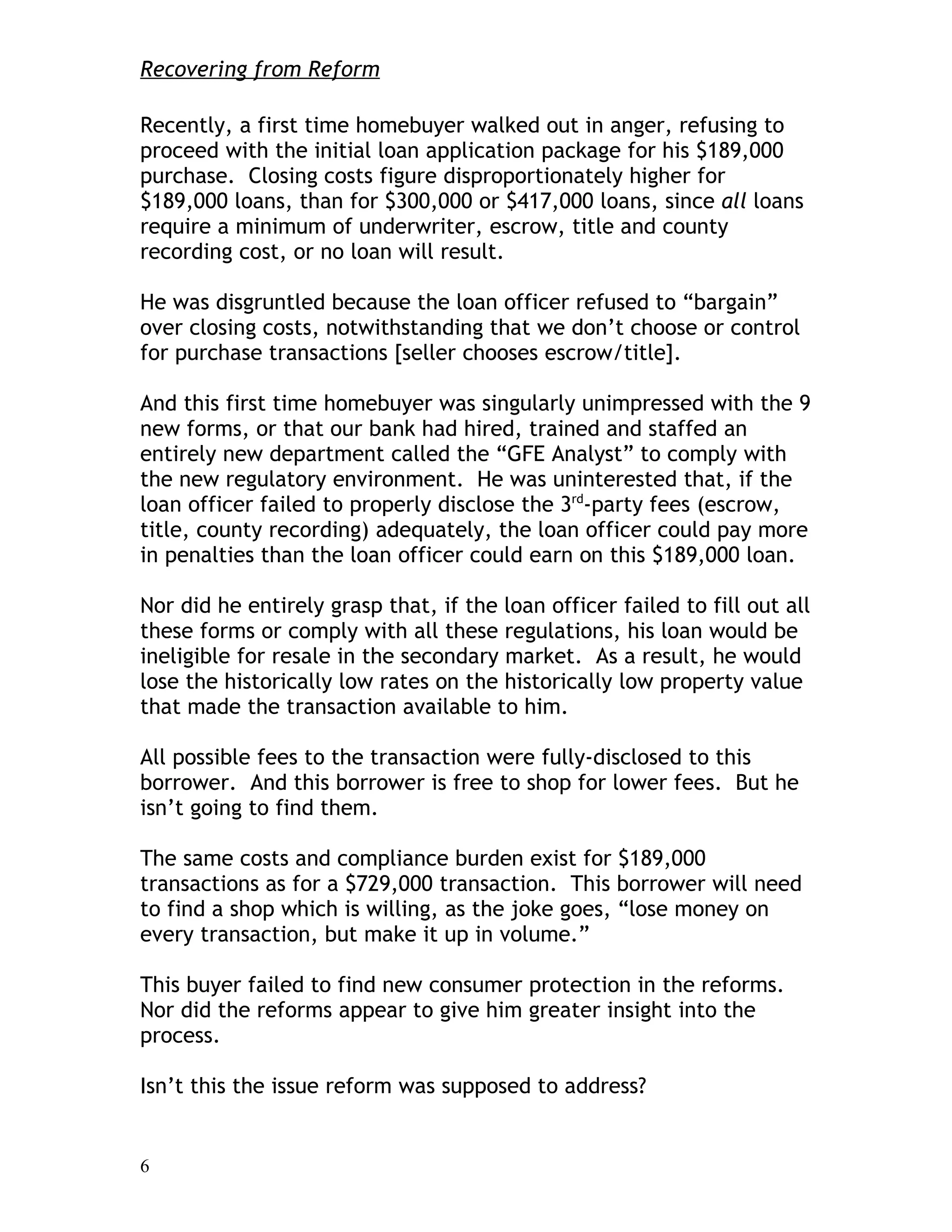 Recovering from Reform

Recently, a first time homebuyer walked out in anger, refusing to
proceed with the initial loan application package for his $189,000
purchase. Closing costs figure disproportionately higher for
$189,000 loans, than for $300,000 or $417,000 loans, since all loans
require a minimum of underwriter, escrow, title and county
recording cost, or no loan will result.

He was disgruntled because the loan officer refused to “bargain”
over closing costs, notwithstanding that we don’t choose or control
for purchase transactions [seller chooses escrow/title].

And this first time homebuyer was singularly unimpressed with the 9
new forms, or that our bank had hired, trained and staffed an
entirely new department called the “GFE Analyst” to comply with
the new regulatory environment. He was uninterested that, if the
loan officer failed to properly disclose the 3rd-party fees (escrow,
title, county recording) adequately, the loan officer could pay more
in penalties than the loan officer could earn on this $189,000 loan.

Nor did he entirely grasp that, if the loan officer failed to fill out all
these forms or comply with all these regulations, his loan would be
ineligible for resale in the secondary market. As a result, he would
lose the historically low rates on the historically low property value
that made the transaction available to him.

All possible fees to the transaction were fully-disclosed to this
borrower. And this borrower is free to shop for lower fees. But he
isn’t going to find them.

The same costs and compliance burden exist for $189,000
transactions as for a $729,000 transaction. This borrower will need
to find a shop which is willing, as the joke goes, “lose money on
every transaction, but make it up in volume.”

This buyer failed to find new consumer protection in the reforms.
Nor did the reforms appear to give him greater insight into the
process.

Isn’t this the issue reform was supposed to address?


6
 