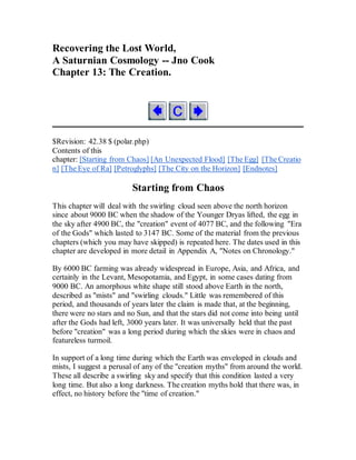 Recovering the Lost World,
A Saturnian Cosmology -- Jno Cook
Chapter 13: The Creation.
$Revision: 42.38 $ (polar.php)
Contents of this
chapter: [Starting from Chaos] [An Unexpected Flood] [The Egg] [The Creatio
n] [The Eye of Ra] [Petroglyphs] [The City on the Horizon] [Endnotes]
Starting from Chaos
This chapter will deal with the swirling cloud seen above the north horizon
since about 9000 BC when the shadow of the Younger Dryas lifted, the egg in
the sky after 4900 BC, the "creation" event of 4077 BC, and the following "Era
of the Gods" which lasted to 3147 BC. Some of the material from the previous
chapters (which you may have skipped) is repeated here. The dates used in this
chapter are developed in more detail in Appendix A, "Notes on Chronology."
By 6000 BC farming was already widespread in Europe, Asia, and Africa, and
certainly in the Levant, Mesopotamia, and Egypt, in some cases dating from
9000 BC. An amorphous white shape still stood above Earth in the north,
described as "mists" and "swirling clouds." Little was remembered of this
period, and thousands of years later the claim is made that, at the beginning,
there were no stars and no Sun, and that the stars did not come into being until
after the Gods had left, 3000 years later. It was universally held that the past
before "creation" was a long period during which the skies were in chaos and
featureless turmoil.
In support of a long time during which the Earth was enveloped in clouds and
mists, I suggest a perusal of any of the "creation myths" from around the world.
These all describe a swirling sky and specify that this condition lasted a very
long time. But also a long darkness. The creation myths hold that there was, in
effect, no history before the "time of creation."
 