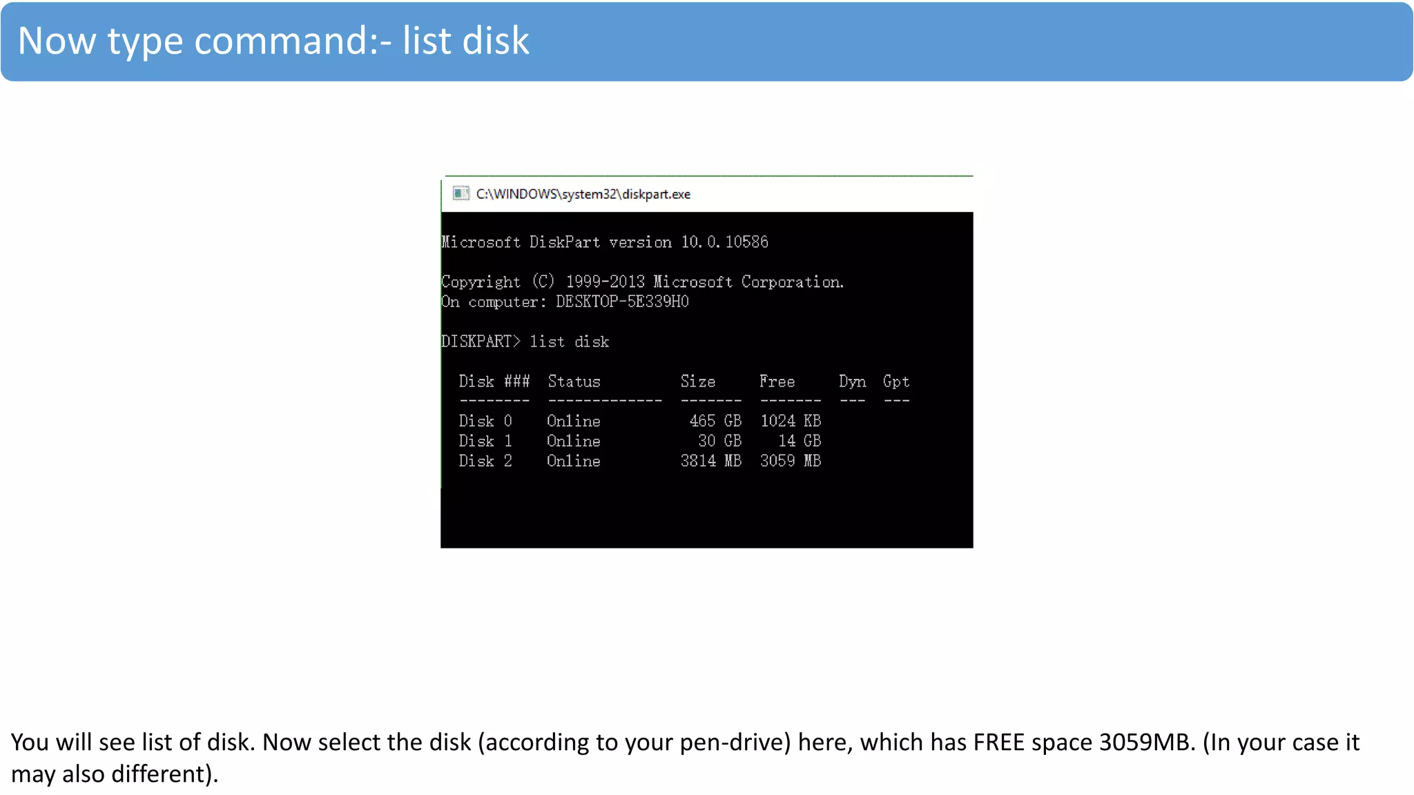 Now type command:- list disk
You will see list of disk. Now select the disk (according to your pen-drive) here, which has FREE space 3059MB. (In your case it
may also different).
 