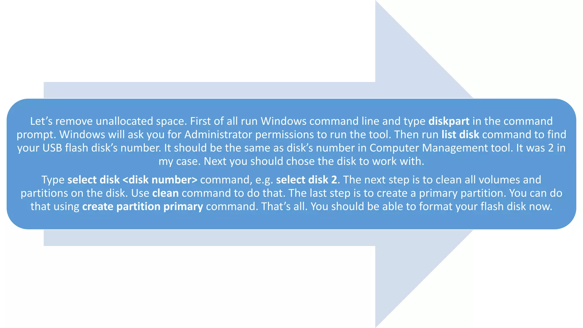 Let’s remove unallocated space. First of all run Windows command line and type diskpart in the command
prompt. Windows will ask you for Administrator permissions to run the tool. Then run list disk command to find
your USB flash disk’s number. It should be the same as disk’s number in Computer Management tool. It was 2 in
my case. Next you should chose the disk to work with.
Type select disk <disk number> command, e.g. select disk 2. The next step is to clean all volumes and
partitions on the disk. Use clean command to do that. The last step is to create a primary partition. You can do
that using create partition primary command. That’s all. You should be able to format your flash disk now.
 