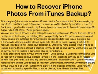 How to Recover iPhone
Photos From iTunes Backup?
Does anybody know how to extract iPhone photos from backup file? I was clearing up
my photos on iPhone but I delete two or three valuable photos by accident. I used to
back them up with iTunes but I don't know how to extract photo from iphone backup file,
I never do that before. I hope get your helps!
We can see lots of iPhone users asking the same questions on iPhone Forums. Thus it
can be seen that losing or deleting files unexpectedly from iPhone is so common and
many people are suffering from the trouble caused by data loss issue. To keep the
iPhone safe, Apple provides closed system to all iOS devices, making it difficult to
recover lost data from iPhone. But don't panic. Once you have synced your iPhone to
iTunes before, there is still a big chance for you to get backup all you want. Here, we will
show you how to restore iPhone lost photos from iTunes.
It is no problem to restore your iPhone from iTunes backup. But iTunes only allows you
to recover the whole backup content to your iPhone. That's to say you can't restore
certain files you need. It is actually very troublesome, especially when you only want to
restore a few photos you deleted or lost from your iPhone. However, Anything there are
always ways to a solution. With a third-party iPhone backup extractor, you are fully
capable of extracting specific files, such as photos, from iTunes backup files.

 