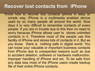 Recover lost contacts from  iPhone Know how to recover lost contacts iphone in easy or simple way. iPhone is a multimedia enabled device used by so many people all around the world. Now days it is very difficult to remember contacts of every people. If you are in trouble due to this then no need to worry because iPhone allows user to  stores unlimited contacts in it. Therefore most of the people use this facility of iPhone and stores lots of contacts in it. But as you know,  there is  nothing safe in digital world. You can loose your valuable or important business contacts from iPhone due to unexpected reasons such as due to accident deletion, software or hardware malfunction, improper handling of iPhone and etc. To be safe from any data loss most of the iPhone users create backup file of their entire iPhone contacts.  