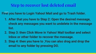 Step to recover lost deleted email
First you have to Login Yahoo! Mail and go to Trash folder.
1. After that you have to Step 2: Open the desired message,
check any messages you want to undelete in the message
list.
2. Step 3: then Click Move in Yahoo! Mail toolbar and select
Inbox or other folder to recover the message.
3. Step 4: then you have to ,You can also drag and drop the
email to any folder by pressing DO.
 
