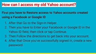 How can I access my old Yahoo account?
First you have to Restore access to Yahoo accounts created
using a Facebook or Google ID
1. After that Go to the Sign-in Helper.
2. Then you have to Enter your Facebook or Google ID in the
Yahoo ID field, then click or tap Continue.
3. Then Follow the directions to get back into your account.
4. After that Once you've successfully signed in, create a new
password.
 