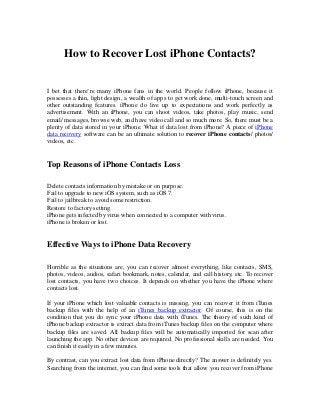 How to Recover Lost iPhone Contacts?

I bet that there’re many iPhone fans in the world. People follow iPhone, because it
possesses a thin, light design, a wealth of apps to get work done, multi-touch screen and
other outstanding features. iPhone do live up to expectations and work perfectly as
advertisement. With an iPhone, you can shoot videos, take photos, play music, send
email/ messages, browse web, and have video call and so much more. So, there must be a
plenty of data stored in your iPhone. What if data lost from iPhone? A piece of iPhone
data recovery software can be an ultimate solution to recover iPhone contacts/ photos/
videos, etc.

Top Reasons of iPhone Contacts Loss
Delete contacts information by mistake or on purpose.
Fail to upgrade to new iOS system, such as iOS 7.
Fail to jailbreak to avoid some restriction.
Restore to factory setting.
iPhone gets infected by virus when connected to a computer with virus.
iPhone is broken or lost.

Effective Ways to iPhone Data Recovery
Horrible as the situations are, you can recover almost everything, like contacts, SMS,
photos, videos, audios, safari bookmark, notes, calendar, and call history, etc. To recover
lost contacts, you have two choices. It depends on whether you have the iPhone where
contacts lost.
If your iPhone which lost valuable contacts is missing, you can recover it from iTunes
backup files with the help of an iTunes backup extractor. Of course, this is on the
condition that you do sync your iPhone data with iTunes. The theory of such kind of
iPhone backup extractor is extract data from iTunes backup files on the computer where
backup files are saved. All backup files will be automatically imported for scan after
launching the app. No other devices are required. No professional skills are needed. You
can finish it easily in a few minutes.
By contrast, can you extract lost data from iPhone directly? The answer is definitely yes.
Searching from the internet, you can find some tools that allow you recover from iPhone

 