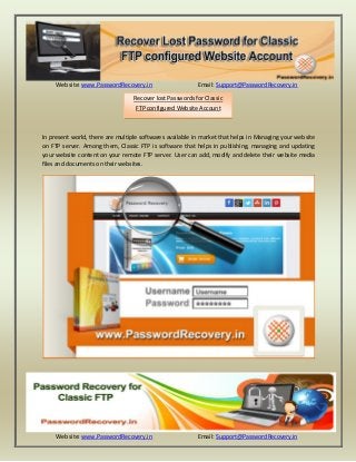 Website: www.PasswordRecovery.in Email: Support@PasswordRecovery.in 
Website: www.PasswordRecovery.in Email: Support@PasswordRecovery.in 
In present world, there are multiple softwares available in market that helps in Managing your website on FTP server. Among them, Classic FTP is software that helps in publishing, managing and updating your website content on your remote FTP server. User can add, modify and delete their website media files and documents on their websites. 
Recover lost Passwords for Classic FTP configured Website Account 
 