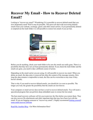 Recover My Email - How to Recover Deleted
Email?
Looking to "recover my email"? Wondering if it is possible to recover deleted email that you
now desperately need? Well it may be possible. This post will deal with recovering deleted
emails from your outlook, exchange, gmail, and other email carriers. If you permanently deleted
or emptied out the trash folder it is still possible to restore lost emails if you act fast.




Before you do anything, check your trash folder to be sure the emails are really gone. There is a
possibility that they have not yet been permanently deleted. If you check the trash folder and the
emails are gone, you need to take a different course of action.

Depending on the email carrier you are using, it's still possible to recover my email. When you
delete an email, the data entry is removed but often the content of the message remains. How
long this data remains is impossible to track, the files can be overwritten at any time if they
haven't already.

That is why if you need to recover deleted emails, you should do it as soon as possible. The
longer you wait, the greater the possibility that the emails are lost forever.

Your computer or email service does not have a tool to recover deleted emails. You will need a
specialized program that can perform deep embedded scans to extract the lost email.

The best email recovery software will let you to preview the files before you restore them. They
can also recover file attachments and other important data that may have been lost with the
email. If you are begging someone to "recover my email", I highly recommend Getting yourself
some email recover software

Read My Another Blog - Get More Information Here!
 