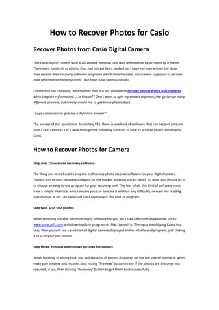 How to Recover Photos for Casio
Recover Photos from Casio Digital Camera
"My Casio digital camera with a 2G sandisk memory card was reformatted by accident by a friend.
There were hundreds of photos that had not yet been backed up. I have not overwritten the data. I
tried several data recovery software programs which I downloaded, which were supposed to recover
even reformatted memory cards...but none have been successful.

I contacted one company, who told me that it is not possible to recover photos from Casio cameras
when they are reformatted......is this so?? Don't want to spin my wheels anymore, I've gotten so many
different answers, but I really would like to get those photos back.

I hope someone can give me a definitive answer."

The answer of this question is Absolutely YES, there is one kind of software that can recover pictures
from Casio cameras. Let's walk through the following tutorials of how to achieve photo recovery for
Casio.



How to Recover Photos for Camera
Step one. Choose one recovery software.

The thing you must have to prepare is of course photo recover software for your digital camera.
There is lots of data recovery software on the market allowing you to select. So what you should do is
to choose an easy-to-use program for your recovery tool. The first of all, this kind of software must
have a simple interface, which means you can operate it without any difficulty, or even not reading
user manual at all. Like uMacsoft Data Recovery is this kind of program.

Step two. Scan lost photos

When choosing suitable photo recovery software for you, let's take uMacsoft as example. Go to
www.umacsoft.com and download the program on Mac. Launch it. Then you should plug Casio into
Mac, then you will see a partition of digital camera displayed on the interface of program, just clicking
it to scan your lost photos.

Step three. Preview and recover pictures for camera

When finishing scanning task, you will see a list of photos displayed on the left side of interface, which
make you preview and recover. Just hitting "Preview" button to see if the photos are the ones you
required, if yes, then clicking "Recovery" button to get them back successfully.
 