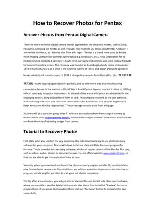 How to Recover Photos for Pentax
Recover Photos from Pentax Digital Camera
There are more and more digital camera brands appeared on the electronic market, such as Sony,
Panasonic, Samsung and Pentax as well. Though, how much do you know about Pentax? Actually, I
am newbie for Pentax, so I learned a lot from wiki page - "Pentax is a brand name used by Pentax
Ricoh Imaging Company for cameras, sport optics (e.g. binoculars), etc., Hoya Corporation for its
medical-related products & services, TI Asahi for its surveying instruments, and Seiko Optical Products
for some of its optical lenses. The company was founded as Asahi KogakuGoshi Kaisha in November
1919 by KumaoKajiwara, at a shop in the Toshima suburb of Tokyo, and began producing spectacle

lenses (which it still manufactures). In 1938 it changed its name to Asahi Optical Co., Ltd. (旭光学工業


株式会社 Asahi KōgakuKōgyō Kabushiki-gaisha?), and by this time it was also manufacturing

camera/cine lenses. In the lead-up to World War II, Asahi Optical devoted much of its time to fulfilling
military contracts for optical instruments. At the end of the war Asahi Optical was disbanded by the
occupying powers, being allowed to re-form in 1948. The company resumed its pre-war activities,
manufacturing binoculars and consumer camera lenses for Konishiroku and Chiyoda KōgakuSeikō
(later Konica and Minolta respectively)." These message are extracted from wiki page.

So, there will be a question going: what if I delete or erase photos from Pentax digital camera by
mistake? How can I recover photos from SD card on Pentax digital camera? The tutorial below will let
you know the way of retrieving images from camera.



Tutorial to Recovery Photos
First of all, what you need on the very beginning step is to download easy-to-use photo recovery
software for your computer, Mac or Windows. Let's take uMacsoft Data Recovery program for
instance. This is powerful data recovery software, which can recover almost all the files for Mac usrs,
such as videos, audios, photos or document as well. Here is official website www.umacsoft.com, so
that you are able to get this application there at once.

Secondly, when you download and launch the photo recovery program on Mac OS, you should also
plug Pentax digital camera into Mac. And then, you will see a partition displayed on the interface of
program, just clicking this partition to scan your lost photos completely.

Thirdly, after a few minutes, you will get a list of scanned files on the left side of recovery software,
where you are able to see the deleted pictures also stay there. You should hit "Preview" button to
preview them, if you would like to restore them, click on "Recovery" button to complete this task
successfully.
 