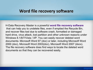 Word file recovery softwareWord file recovery software
H-Data Recovery Master is a powerful word file recovery software
that can help you to undelete files, even if emptied the Recycle Bin,
and recover files lost due to software crash, formatted or damaged
hard drive, virus attack, lost partition and other unknown reasons under
Windows 8.1/8/7/Vista / XP. You can easily recover deleted word
documents- Microsoft Word 97 (doc) or later, including Microsoft Word
2000 (doc), Microsoft Word 2003(doc), Microsoft Word 2007 (docx).
The file recovery software does find ways to locate the deleted word
documents so that they can be recovered easily.
 
