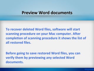 To recover deleted Word files, software will start
scanning procedure on your Mac computer. After
completion of scanning procedure it shows the list of
all restored files.
Before going to save restored Word files, you can
verify them by previewing any selected Word
documents.
Preview Word documentsPreview Word documents
 