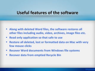 Useful features of the softwareUseful features of the software
• Along with deleted Word files, the software restores all
other files including audio, video, archives, image files etc.
• Read only application so that safe to use
• Restore all deleted, lost or formatted data on Mac with very
few mouse clicks
• Recover Word documents from Windows file systems
• Recover data from emptied Recycle Bin
 