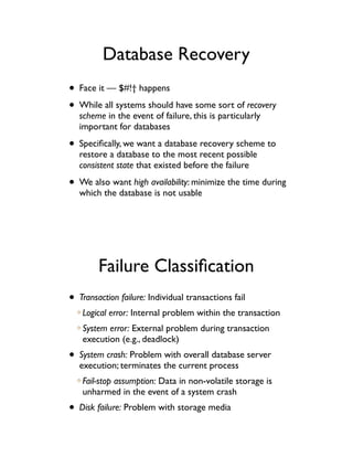 Database Recovery
• Face it — $#!† happens
• While all systems should have some sort of recovery
   scheme in the event of failure, this is particularly
   important for databases

• Speciﬁcally, we want a database recovery scheme to
   restore a database to the most recent possible
   consistent state that existed before the failure

• We also want high availability: minimize the time during
   which the database is not usable




        Failure Classiﬁcation
• Transaction failure: Individual transactions fail
   Logical error: Internal problem within the transaction
   System error: External problem during transaction
   execution (e.g., deadlock)
• System crash: Problem with overall database server
   execution; terminates the current process
   Fail-stop assumption: Data in non-volatile storage is
   unharmed in the event of a system crash
• Disk failure: Problem with storage media
 