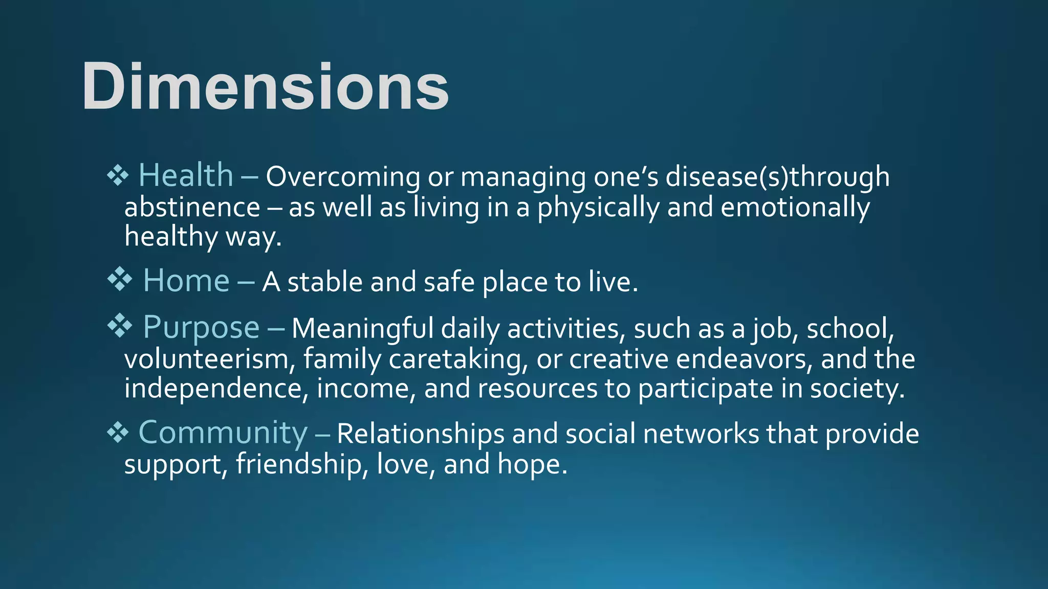 Dimensions
 Health – Overcoming or managing one’s disease(s)through
abstinence – as well as living in a physically and emotionally
healthy way.
 Home – A stable and safe place to live.
 Purpose – Meaningful daily activities, such as a job, school,
volunteerism, family caretaking, or creative endeavors, and the
independence, income, and resources to participate in society.
 Community – Relationships and social networks that provide
support, friendship, love, and hope.
 