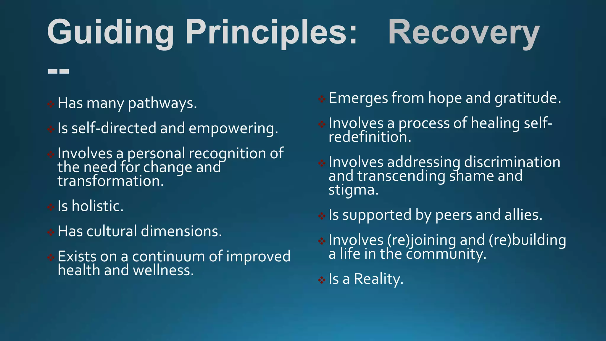 Guiding Principles: Recovery
--
 Has many pathways.
 Is self-directed and empowering.
 Involves a personal recognition of
the need for change and
transformation.
 Is holistic.
 Has cultural dimensions.
 Exists on a continuum of improved
health and wellness.
 Emerges from hope and gratitude.
 Involves a process of healing self-
redefinition.
 Involves addressing discrimination
and transcending shame and
stigma.
 Is supported by peers and allies.
 Involves (re)joining and (re)building
a life in the community.
 Is a Reality.
 