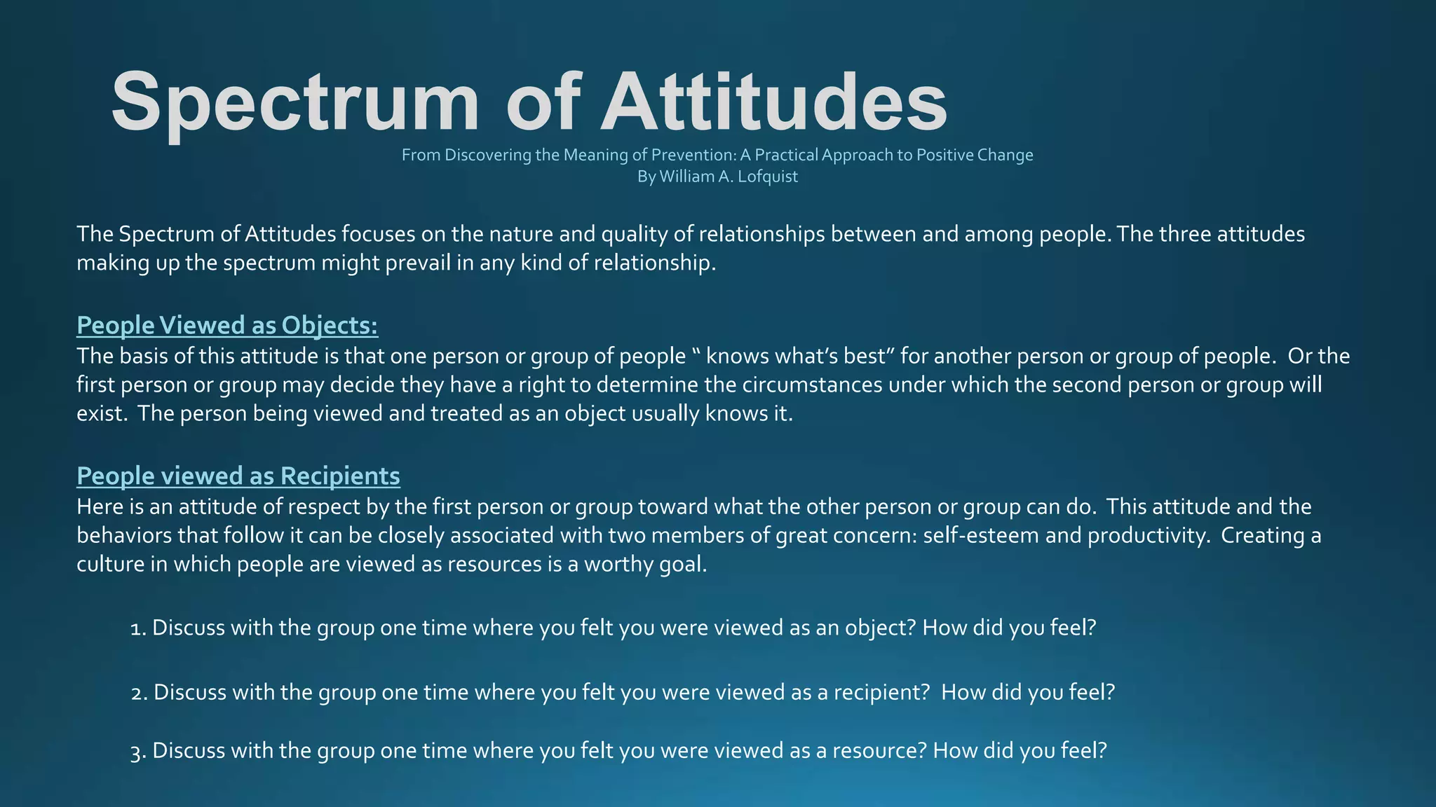 Spectrum of AttitudesFrom Discovering the Meaning of Prevention:A PracticalApproach to Positive Change
ByWilliam A. Lofquist
The Spectrum of Attitudes focuses on the nature and quality of relationships between and among people.The three attitudes
making up the spectrum might prevail in any kind of relationship.
PeopleViewed as Objects:
The basis of this attitude is that one person or group of people “ knows what’s best” for another person or group of people. Or the
first person or group may decide they have a right to determine the circumstances under which the second person or group will
exist. The person being viewed and treated as an object usually knows it.
People viewed as Recipients
Here is an attitude of respect by the first person or group toward what the other person or group can do. This attitude and the
behaviors that follow it can be closely associated with two members of great concern: self-esteem and productivity. Creating a
culture in which people are viewed as resources is a worthy goal.
1. Discuss with the group one time where you felt you were viewed as an object? How did you feel?
2. Discuss with the group one time where you felt you were viewed as a recipient? How did you feel?
3. Discuss with the group one time where you felt you were viewed as a resource? How did you feel?
 