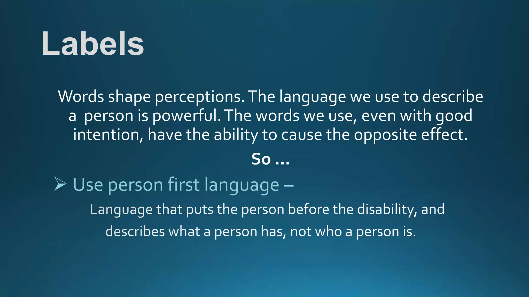 Labels
Words shape perceptions.The language we use to describe
a person is powerful.The words we use, even with good
intention, have the ability to cause the opposite effect.
So …
 Use person first language –
 