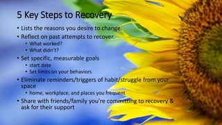 5 Key Steps to Recovery
• Lists the reasons you desire to change.
• Reflect on past attempts to recover.
• What worked?
• What didn’t?
• Set specific, measurable goals
• start date
• Set limits on your behaviors
• Eliminate reminders/triggers of habit/struggle from your
space
• home, workplace, and places you frequent
• Share with friends/family you’re committing to recovery &
ask for their support
 