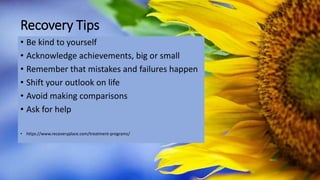 Recovery Tips
• Be kind to yourself
• Acknowledge achievements, big or small
• Remember that mistakes and failures happen
• Shift your outlook on life
• Avoid making comparisons
• Ask for help
• https://www.recoveryplace.com/treatment-programs/
 