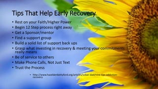 Tips That Help Early Recovery
• Rest on your Faith/Higher Power
• Begin 12 Step process right away
• Get a Sponsor/mentor
• Find a support group
• Build a solid list of support back ups
• Grasp what investing in recovery & meeting your commitments
really means
• Be of service to others
• Make Phone Calls, Not Just Text
• Trust the Process
• http://www.hazeldenbettyford.org/articles/sober-dad/nine-tips-addiction-
recovery
 
