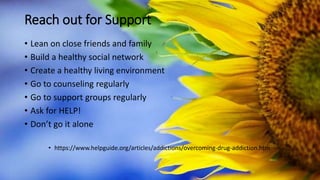Reach out for Support
• Lean on close friends and family
• Build a healthy social network
• Create a healthy living environment
• Go to counseling regularly
• Go to support groups regularly
• Ask for HELP!
• Don’t go it alone
• https://www.helpguide.org/articles/addictions/overcoming-drug-addiction.htm
 