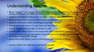 Understanding Relapse
• Many “triggers” put people at risk of relapsing into old patterns of substance use.
Causes of relapse can differ for each person. Some common ones include:
• negative emotional states (such as anger, sadness, trauma or stress)
• physical discomfort (such as withdrawal symptoms or physical pain)
• positive emotional states (wanting to feel even better)
• testing personal control (“I can have just one drink”)
• strong temptations or urges (cravings to use)
• conflict with others (such as an argument with a spouse or partner)
• social pressures to use (situations where it seems as though everyone else is
drinking or using other drugs)
• good times with others (such as having fun with friends or family)
• Source: Centre for Addiction and Mental Health
 