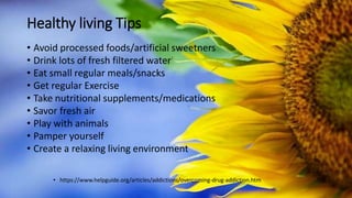Healthy living Tips
• Avoid processed foods/artificial sweetners
• Drink lots of fresh filtered water
• Eat small regular meals/snacks
• Get regular Exercise
• Take nutritional supplements/medications
• Savor fresh air
• Play with animals
• Pamper yourself
• Create a relaxing living environment
• https://www.helpguide.org/articles/addictions/overcoming-drug-addiction.htm
 