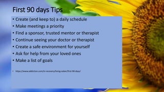 First 90 days Tips
• Create (and keep to) a daily schedule
• Make meetings a priority
• Find a sponsor, trusted mentor or therapist
• Continue seeing your doctor or therapist
• Create a safe environment for yourself
• Ask for help from your loved ones
• Make a list of goals
• https://www.addiction.com/in-recovery/living-sober/first-90-days/
 