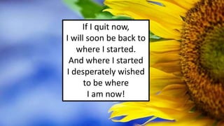 If I quit now,
I will soon be back to
where I started.
And where I started
I desperately wished
to be where
I am now!
 
