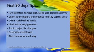 First 90 days Tips…
• Pay attention to your diet, sleep and physical activity
• Learn your triggers and practice healthy coping skills
• Don’t rush back to work
• Limit social engagements
• Avoid major life changes
• Celebrate milestones
• Give thanks for each day
• https://www.addiction.com/in-recovery/living-sober/first-90-days/
 